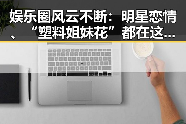 娱乐圈风云不断：明星恋情、“塑料姐妹花”都在这里！