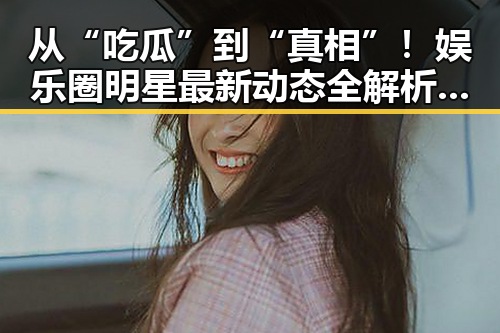 从“吃瓜”到“真相”！娱乐圈明星最新动态全解析🎬✨